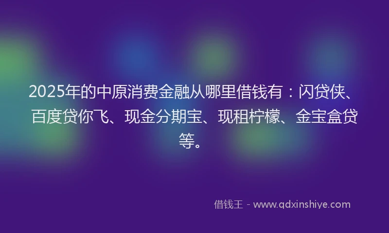 2025年的中原消费金融从哪里借钱有：闪贷侠、百度贷你飞、现金分期宝、现租柠檬、金宝盒贷等。