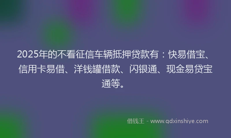 2025年的不看征信车辆抵押贷款有：快易借宝、信用卡易借、洋钱罐借款、闪银通、现金易贷宝通等。