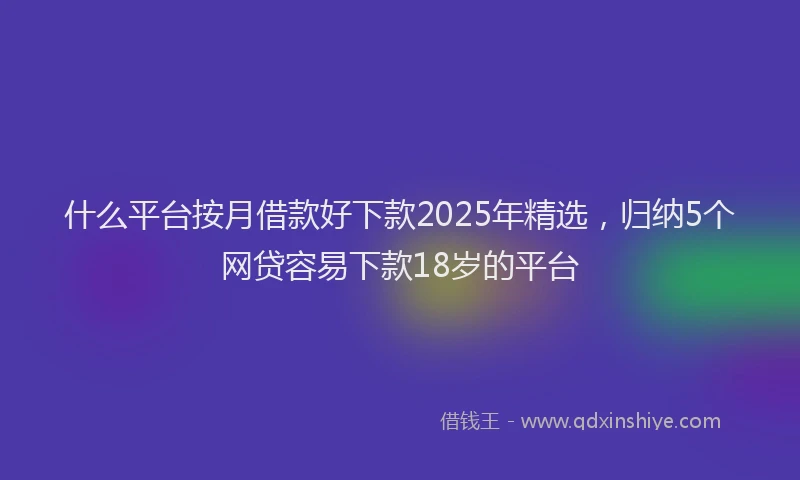 什么平台按月借款好下款2025年精选，归纳5个网贷容易下款18岁的平台