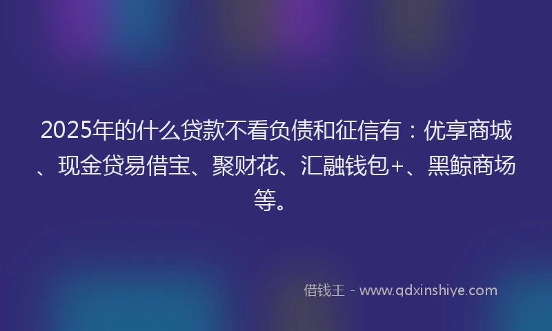 2025年的什么贷款不看负债和征信有：优享商城、现金贷易借宝、聚财花、汇融钱包+、黑鲸商场等。