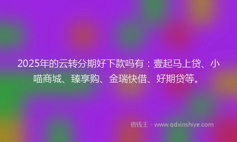 2025年的云转分期好下款吗有：壹起马上贷、小喵商城、臻享购、金瑞快借、好期贷等。
