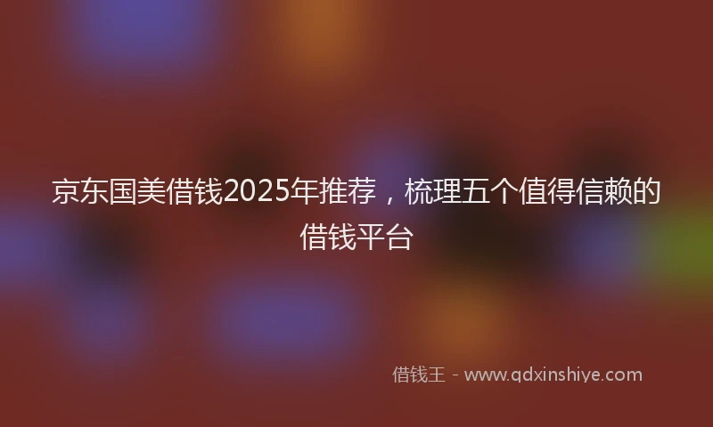 京东国美借钱2025年推荐，梳理五个值得信赖的借钱平台