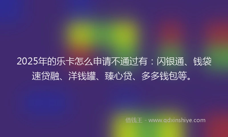 2025年的乐卡怎么申请不通过有：闪银通、钱袋速贷融、洋钱罐、臻心贷、多多钱包等。