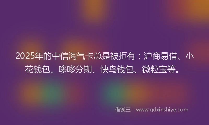 2025年的中信淘气卡总是被拒有：沪商易借、小花钱包、哆哆分期、快鸟钱包、微粒宝等。