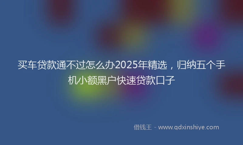 买车贷款通不过怎么办2025年精选，归纳五个手机小额黑户快速贷款口子