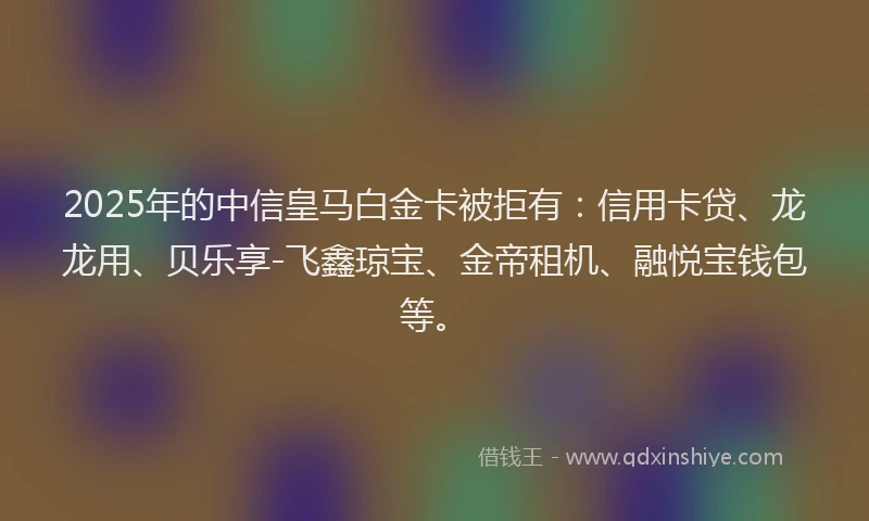 2025年的中信皇马白金卡被拒有：信用卡贷、龙龙用、贝乐享-飞鑫琼宝、金帝租机、融悦宝钱包等。