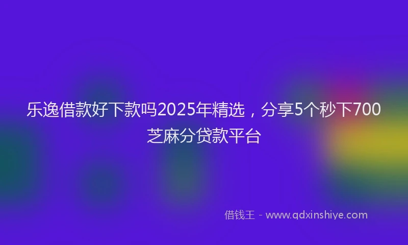 乐逸借款好下款吗2025年精选，分享5个秒下700芝麻分贷款平台