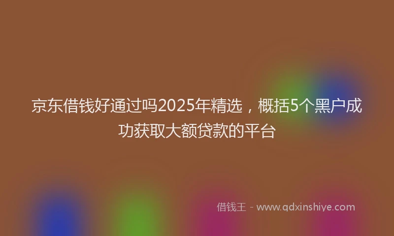 京东借钱好通过吗2025年精选，概括5个黑户成功获取大额贷款的平台