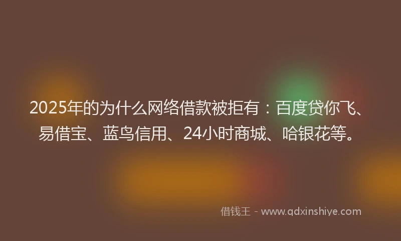 2025年的为什么网络借款被拒有：百度贷你飞、易借宝、蓝鸟信用、24小时商城、哈银花等。