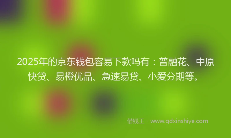 2025年的京东钱包容易下款吗有：普融花、中原快贷、易橙优品、急速易贷、小爱分期等。