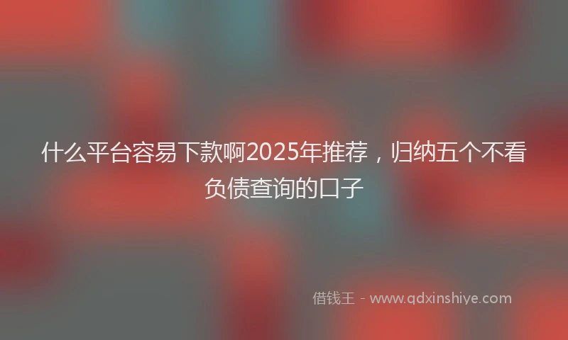 什么平台容易下款啊2025年推荐，归纳五个不看负债查询的口子