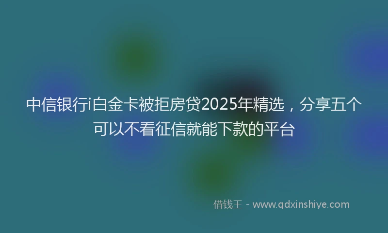 中信银行i白金卡被拒房贷2025年精选，分享五个可以不看征信就能下款的平台