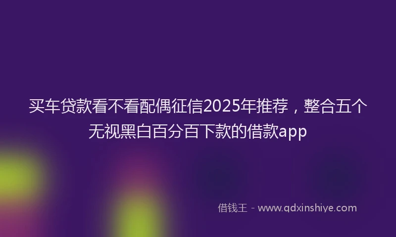 买车贷款看不看配偶征信2025年推荐，整合五个无视黑白百分百下款的借款app