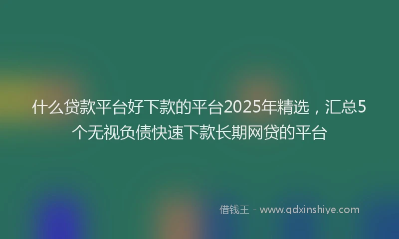 什么贷款平台好下款的平台2025年精选，汇总5个无视负债快速下款长期网贷的平台