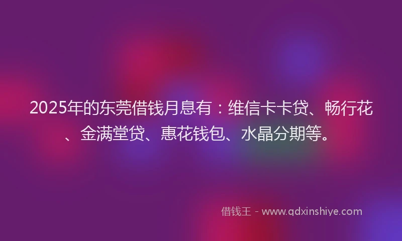 2025年的东莞借钱月息有：维信卡卡贷、畅行花、金满堂贷、惠花钱包、水晶分期等。