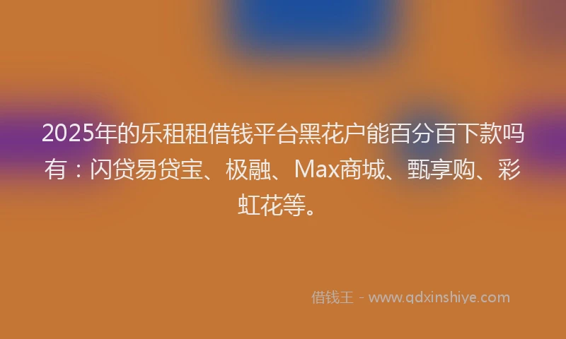 2025年的乐租租借钱平台黑花户能百分百下款吗有：闪贷易贷宝、极融、Max商城、甄享购、彩虹花等。