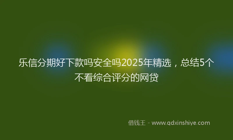乐信分期好下款吗安全吗2025年精选，总结5个不看综合评分的网贷