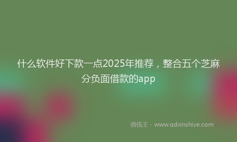 什么软件好下款一点2025年推荐，整合五个芝麻分负面借款的app