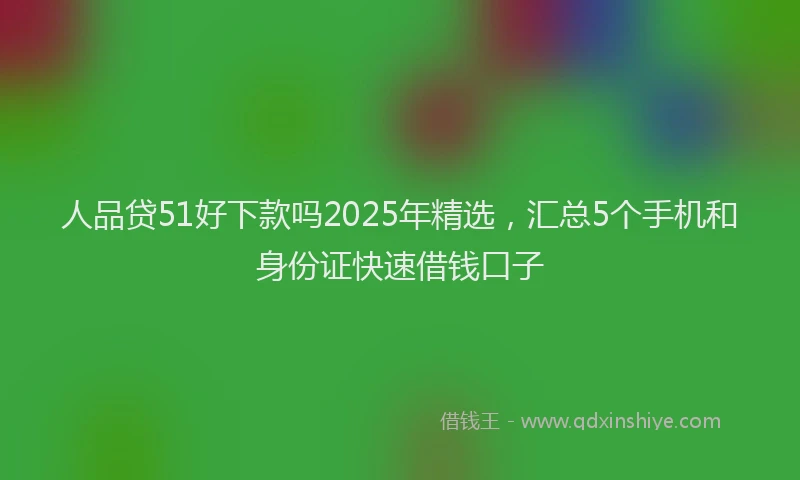 人品贷51好下款吗2025年精选，汇总5个手机和身份证快速借钱口子