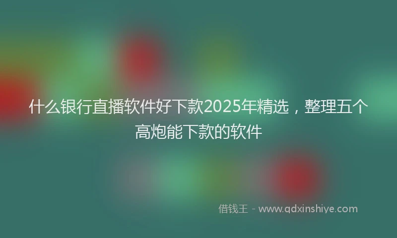 什么银行直播软件好下款2025年精选，整理五个高炮能下款的软件