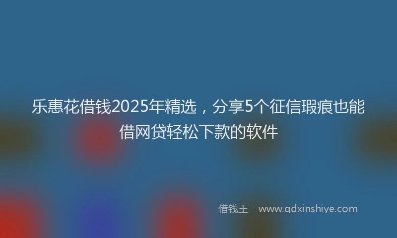 乐惠花借钱2025年精选，分享5个征信瑕疵也能借网贷轻松下款的软件
