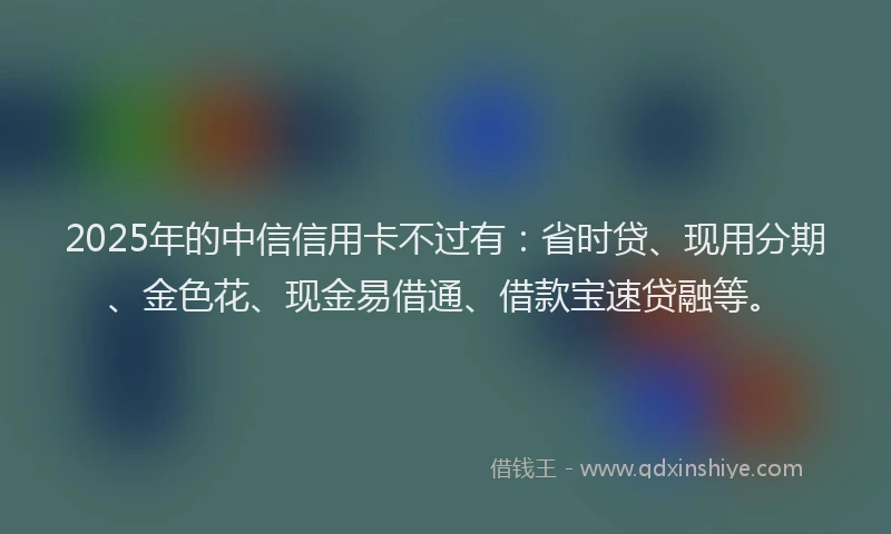 2025年的中信信用卡不过有：省时贷、现用分期、金色花、现金易借通、借款宝速贷融等。