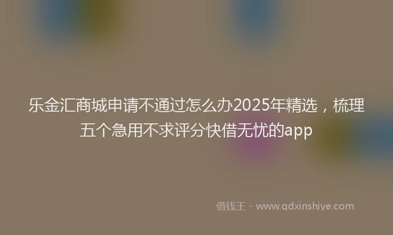 乐金汇商城申请不通过怎么办2025年精选，梳理五个急用不求评分快借无忧的app