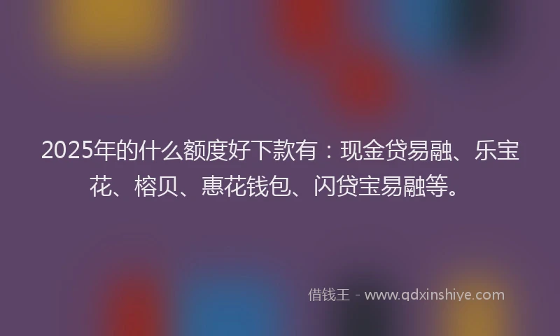 2025年的什么额度好下款有：现金贷易融、乐宝花、榕贝、惠花钱包、闪贷宝易融等。