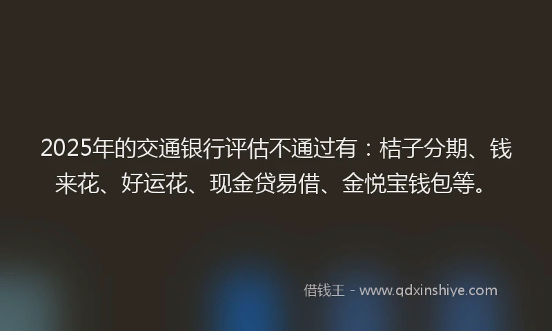2025年的交通银行评估不通过有：桔子分期、钱来花、好运花、现金贷易借、金悦宝钱包等。