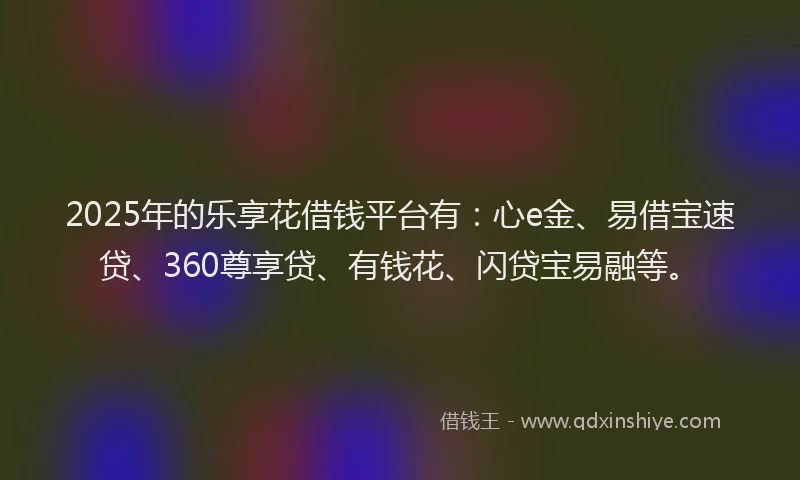 2025年的乐享花借钱平台有：心e金、易借宝速贷、360尊享贷、有钱花、闪贷宝易融等。