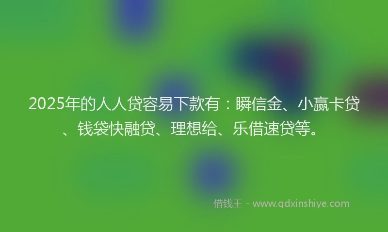 2025年的人人贷容易下款有：瞬信金、小赢卡贷、钱袋快融贷、理想给、乐借速贷等。