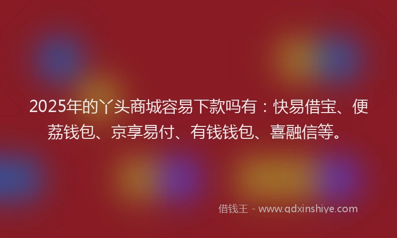 2025年的丫头商城容易下款吗有：快易借宝、便荔钱包、京享易付、有钱钱包、喜融信等。