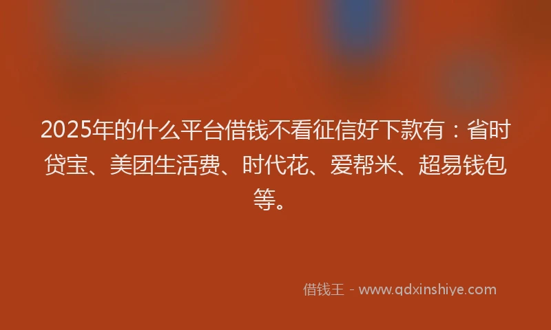 2025年的什么平台借钱不看征信好下款有：省时贷宝、美团生活费、时代花、爱帮米、超易钱包等。