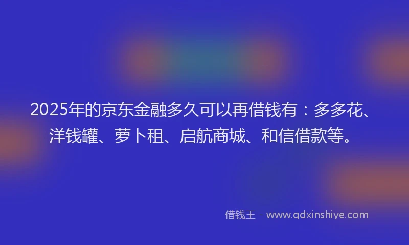 2025年的京东金融多久可以再借钱有：多多花、洋钱罐、萝卜租、启航商城、和信借款等。