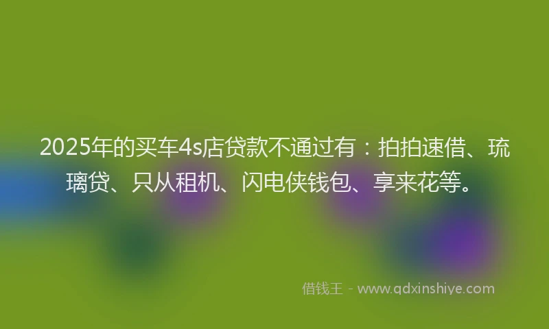2025年的买车4s店贷款不通过有：拍拍速借、琉璃贷、只从租机、闪电侠钱包、享来花等。