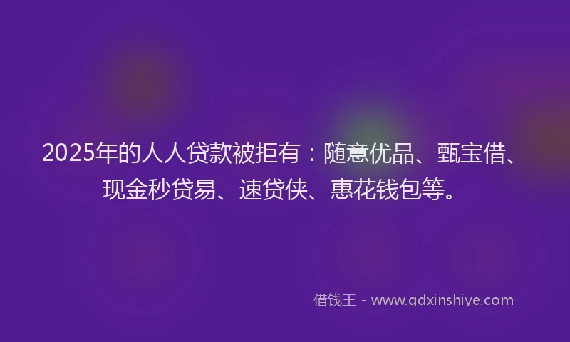 2025年的人人贷款被拒有：随意优品、甄宝借、现金秒贷易、速贷侠、惠花钱包等。