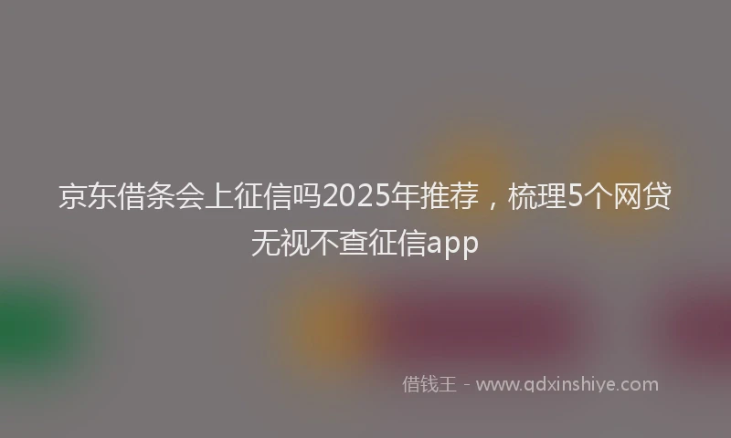 京东借条会上征信吗2025年推荐，梳理5个网贷无视不查征信app