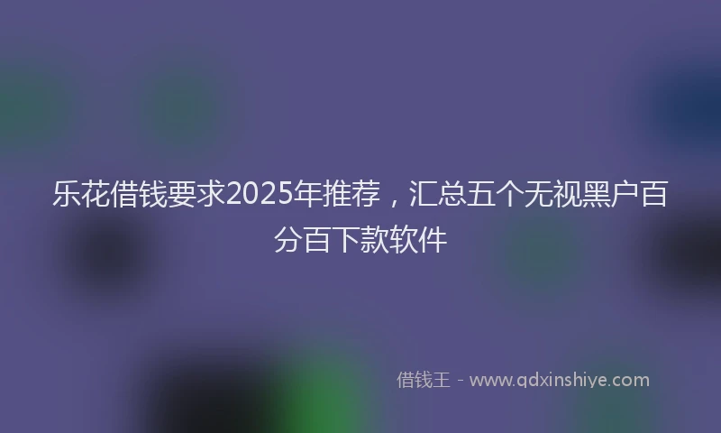 乐花借钱要求2025年推荐，汇总五个无视黑户百分百下款软件