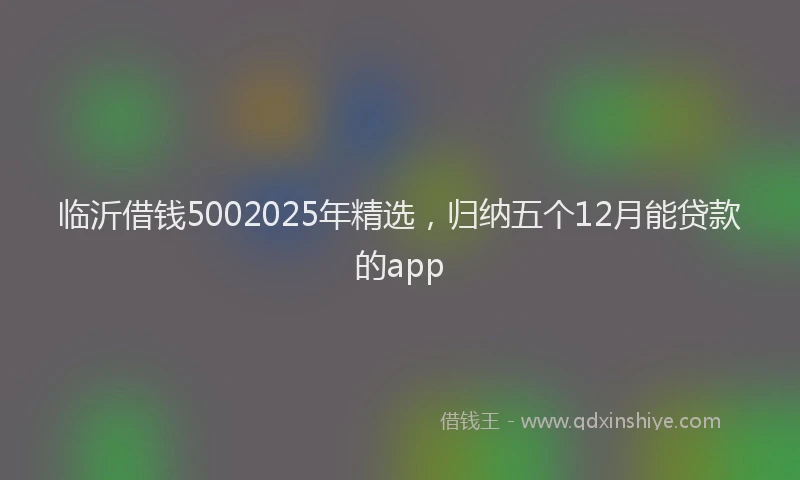 临沂借钱5002025年精选，归纳五个12月能贷款的app
