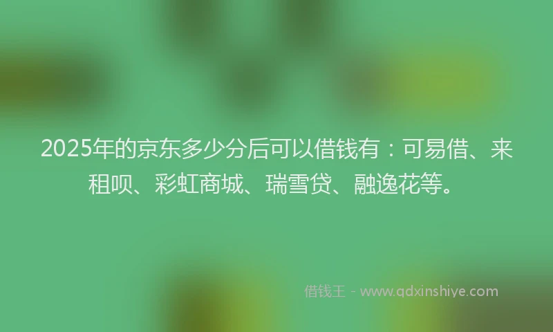 2025年的京东多少分后可以借钱有：可易借、来租呗、彩虹商城、瑞雪贷、融逸花等。