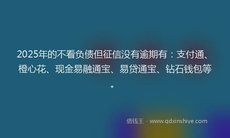 2025年的不看负债但征信没有逾期有：支付通、橙心花、现金易融通宝、易贷通宝、钻石钱包等。