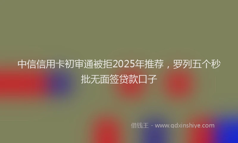 中信信用卡初审通被拒2025年推荐，罗列五个秒批无面签贷款口子