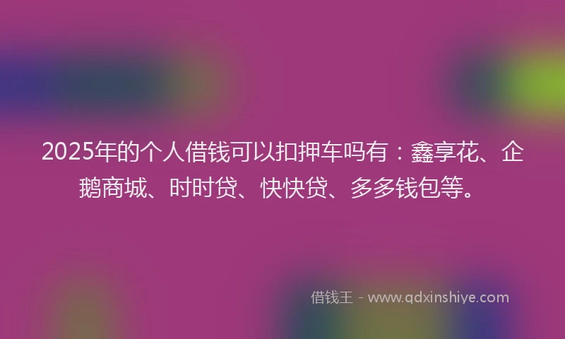 2025年的个人借钱可以扣押车吗有：鑫享花、企鹅商城、时时贷、快快贷、多多钱包等。