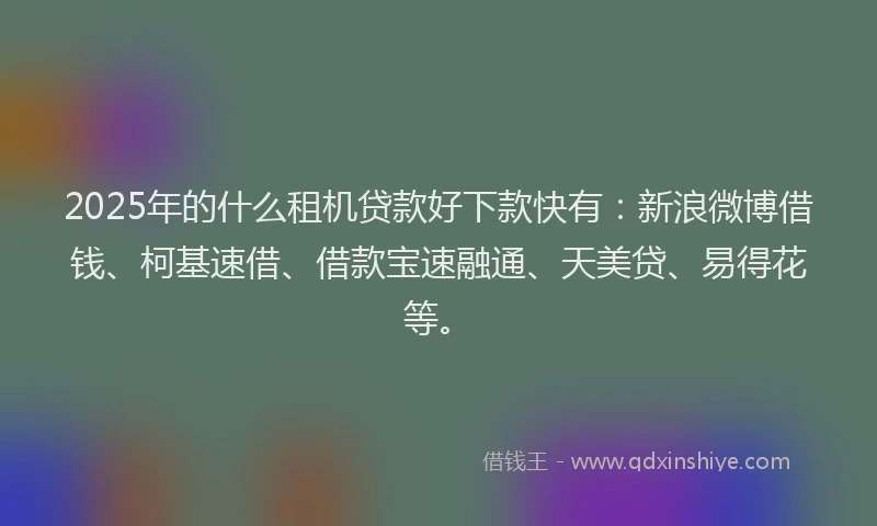 2025年的什么租机贷款好下款快有：新浪微博借钱、柯基速借、借款宝速融通、天美贷、易得花等。