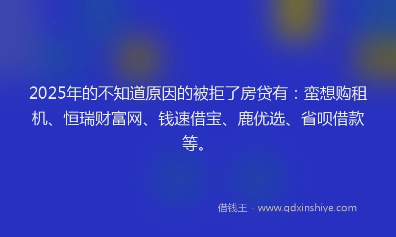2025年的不知道原因的被拒了房贷有：蛮想购租机、恒瑞财富网、钱速借宝、鹿优选、省呗借款等。