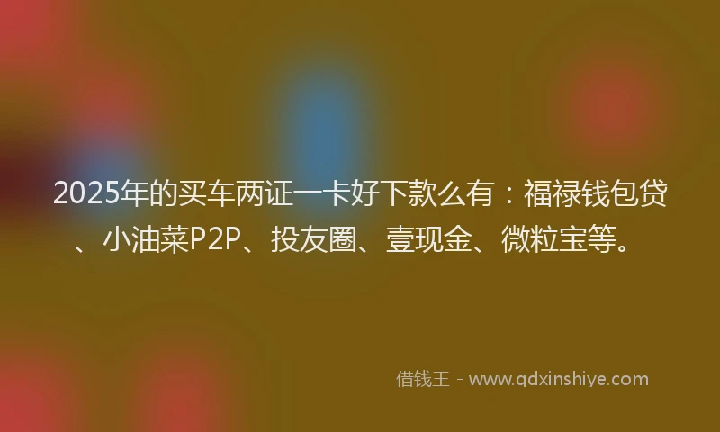 2025年的买车两证一卡好下款么有：福禄钱包贷、小油菜P2P、投友圈、壹现金、微粒宝等。