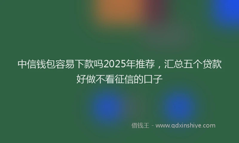 中信钱包容易下款吗2025年推荐，汇总五个贷款好做不看征信的口子