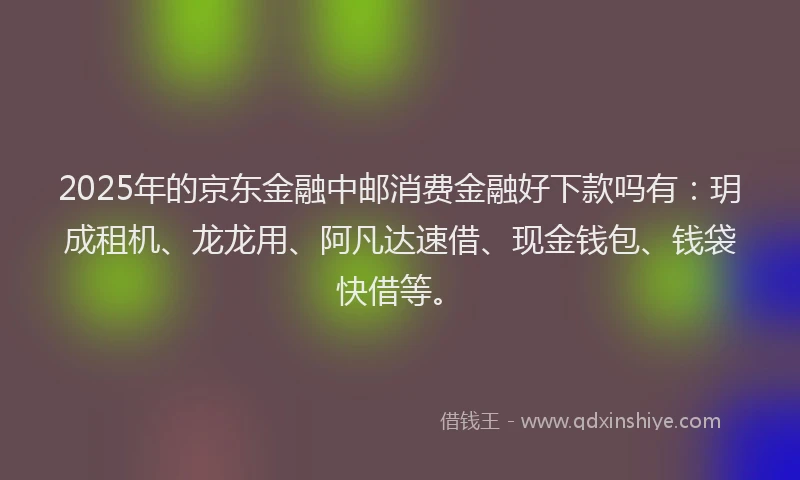 2025年的京东金融中邮消费金融好下款吗有：玥成租机、龙龙用、阿凡达速借、现金钱包、钱袋快借等。