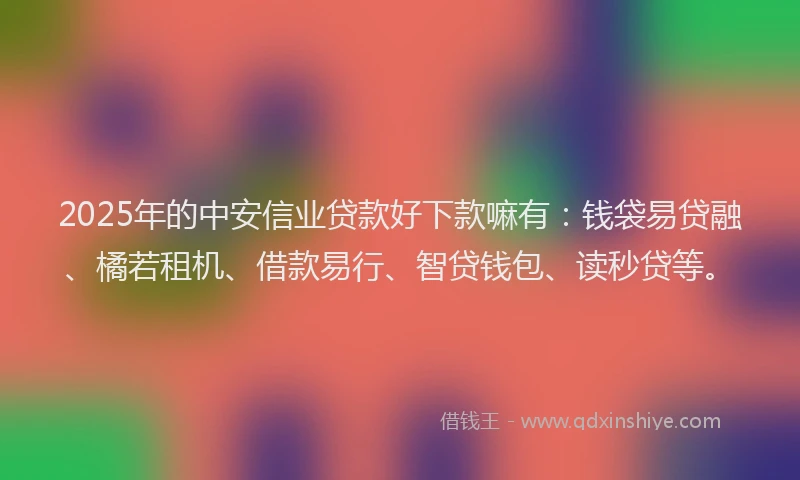 2025年的中安信业贷款好下款嘛有：钱袋易贷融、橘若租机、借款易行、智贷钱包、读秒贷等。