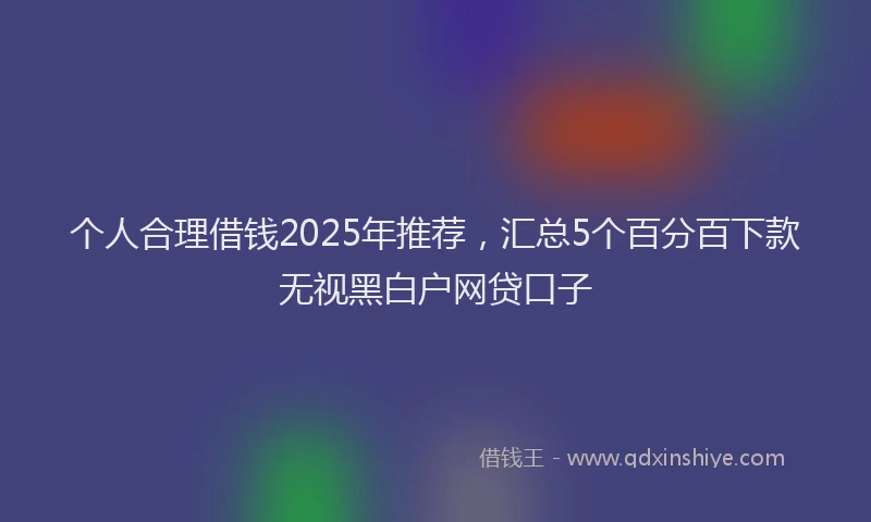 个人合理借钱2025年推荐，汇总5个百分百下款无视黑白户网贷口子